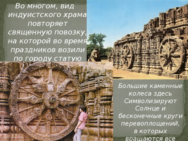 Во многом, вид индуистского храма повторяет священную повозку, на которой во время праздников возили по городу статую божества. Большие каменные колеса здесь Символизируют Солнце и бесконечные круги перевоплощений, в которых вращаются все живые существа 
