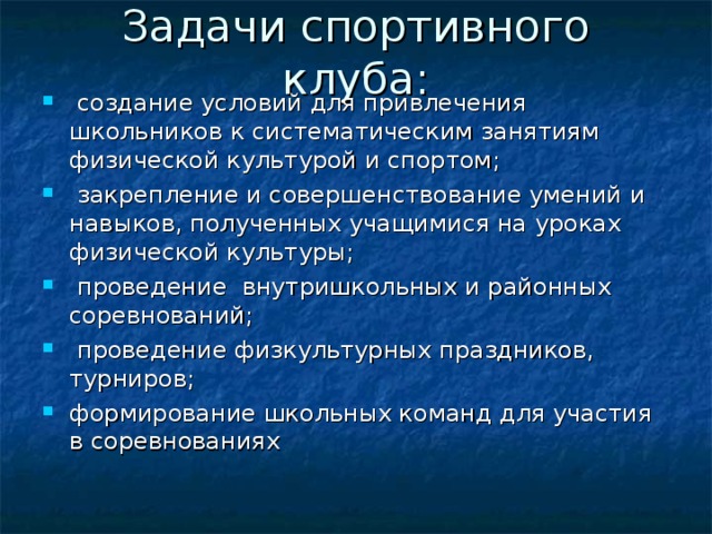 Задачи спортивного клуба:  создание условий для привлечения школьников к систематическим занятиям физической культурой и спортом;  закрепление и совершенствование умений и навыков, полученных учащимися на уроках физической культуры;  проведение внутришкольных и районных соревнований;  проведение физкультурных праздников, турниров; формирование школьных команд для участия в соревнованиях   