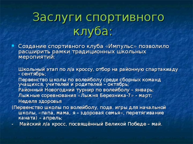  Заслуги спортивного клуба: Создание спортивного клуба «Импульс» позволило расширить рамки традиционных школьных меропиятий:  Школьный этап по л/а кроссу, отбор на районную спартакиаду - сентябрь; Первенство школы по волейболу среди сборных команд учащихся, учителей и родителей – октябрь; Районный Новогодний турнир по волейболу – январь; Лыжные соревнования «Лыжня Березника-7» - март; Неделя здоровья (Первенство школы по волейболу, подв. игры для начальной школы, «папа, мама, я – здоровая семья», перетягивание каната) – апрель; - Майский л/а кросс, посвящённый Великой Победе – май. 