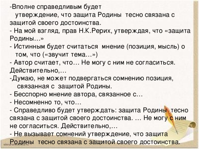 -Вполне справедливым будет  утверждение, что защита Родины тесно связана с защитой своего достоинства. - На мой взгляд, прав Н.К.Рерих, утверждая, что «защита Родины…» - Истинным будет считаться мнение (позиция, мысль) о  том, что («звучит тема…») - Автор считает, что… Не могу с ним не согласиться. Действительно,… -Думаю, не может подвергаться сомнению позиция,  связанная с защитой Родины. - Бесспорно мнение автора, связанное с… - Несомненно то, что… - Справедливо будет утверждать: защита Родины тесно связана с защитой своего достоинства. … Не могу с ним не согласиться. Действительно,… - Не вызывает сомнений утверждение, что защита Родины тесно связана с защитой своего достоинства. орлова 