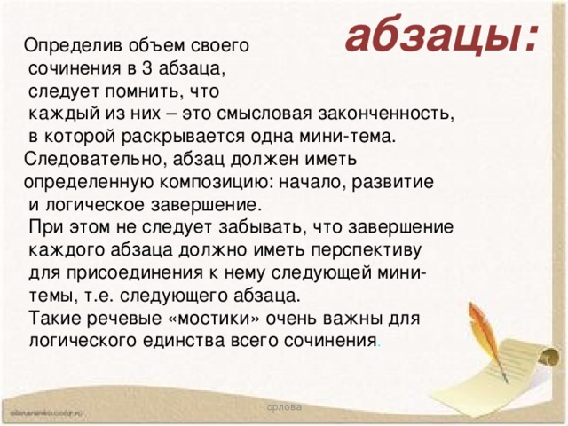 абзацы: Определив объем своего  сочинения в 3 абзаца,  следует помнить, что  каждый из них – это смысловая законченность,  в которой раскрывается одна мини-тема. Следовательно, абзац должен иметь определенную композицию: начало, развитие  и логическое завершение.  При этом не следует забывать, что завершение  каждого абзаца должно иметь перспективу  для присоединения к нему следующей мини-  темы, т.е. следующего абзаца.  Такие речевые «мостики» очень важны для  логического единства всего сочинения . орлова 