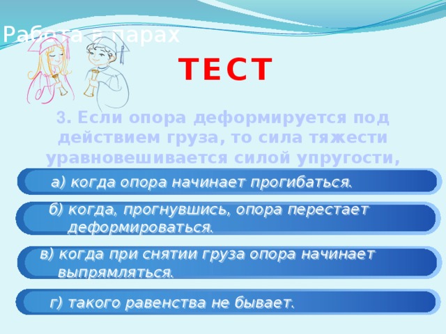 Работа в парах тест 3 . Если опора деформируется под действием груза, то сила тяжести уравновешивается силой упругости,  а) когда опора начинает прогибаться.  б) когда, прогнувшись, опора перестает  деформироваться.  в) когда при снятии груза опора начинает  выпрямляться.  г) такого равенства не бывает. 