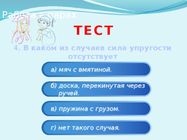 Работа в парах тест 4 . В каком из случаев сила упругости отсутствует (равна нулю)  а) мяч с вмятиной.  б) доска, перекинутая через  ручей.  в) пружина с грузом.  г) нет такого случая. 