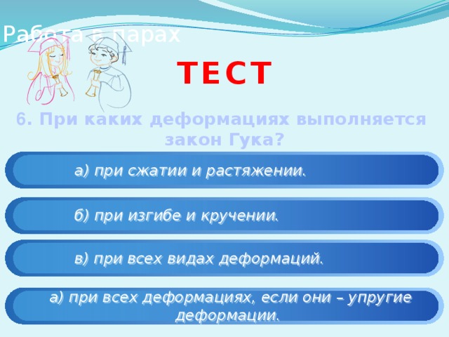 Работа в парах тест 6 . При каких деформациях выполняется закон Гука?    а) при сжатии и растяжении.   б) при изгибе и кручении.    в) при всех видах деформаций.  а) при всех деформациях, если они – упругие деформации. 