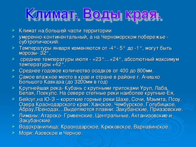 Климат на большей части территории умеренно-континентальный, а на Черноморском побережье - субтропический. Температуры января изменяются от -4°- 5° до -1°, могут быть морозы- 32°,  средние температуры июля - +23°…+24°, абсолютный максимум температуры +42°. Среднее годовое количество осадков от 400 до 800мм. Самое влажное место в крае и стране в районе г. Ачишхо Большого Кавказа (до 3200мм в год) Крупнейшая река- Кубань с крупными притоками Уруп, Лаба, Белая, Псекупс. На севере степные реки наиболее крупные-Ея, Бейсуг,на Ю-З – короткие горные реки Шахе, Сочи, Мзымта, Псоу. Озера Краснодарского края: Ханское, Чембурское, Голубицкое, Абрау,Псенодах…Выделяются плавни: Закубанские, Приазовские. Лиманы: Атарско- Гривенские, Центральные, Ахтанизовские и Закубанские. Водохранилища: Краснодарское, Крюковское, Варнавинское. Моря: Азовское и Черное. 