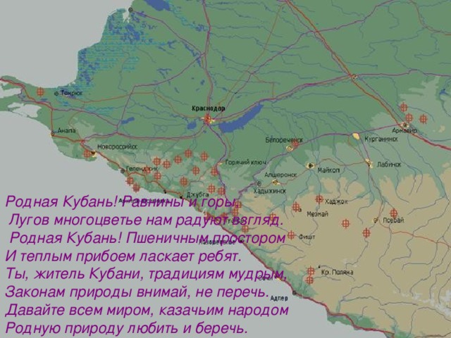 Родная Кубань! Равнины и горы,  Лугов многоцветье нам радуют взгляд.  Родная Кубань! Пшеничным простором И теплым прибоем ласкает ребят. Ты, житель Кубани, традициям мудрым, Законам природы внимай, не перечь. Давайте всем миром, казачьим народом Родную природу любить и беречь.  