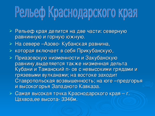 Рельеф края делится на две части: северную равнинную и горную южную. На севере –Азово- Кубанская равнина, которая включает в себя Прикубанскую, Приазовскую низменности и Закубанскую равнину,выделяется также низменная дельта Кубани и Таманский п- ов с невысокими грядами и грязевыми вулканами; на востоке заходит Ставропольская возвышенность; на юге –предгорья и высокогорья Западного Кавказа. Самая высокая точка Краснодарского края – г. Цахвоа,ее высота- 3346м. 