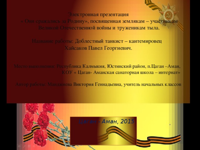 Электронная презентация  « Они сражались за Родину», посвященная землякам – участникам  Великой Отечественной войны и труженикам тыла.   Название работы: Доблестный танкист – кантемировец  Хайсаков Павел Георгиевич.     Место выполнения: Республика Калмыкия, Юстинский район, п.Цаган –Аман,  КОУ « Цаган- Аманская санаторная школа – интернат»   Автор работы: Манджиева Виктория Геннадьевна, учитель начальных классов   Цаган - Аман, 2015 