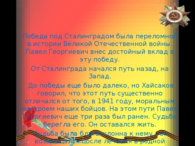 Победа под Сталинградом была переломной в истории Великой Отечественной войны. Павел Георгиевич внес достойный вклад в эту победу. От Сталинграда начался путь назад, на Запад.  До победы еще было далеко, но Хайсаков говорил, что этот путь существенно отличался от того, в 1941 году, моральным настроем наших бойцов. На этом пути Павел Георгиевич еще три раза был ранен. Судьба берегла его. Он оставался жить.  Судьба была благосклонна к нему – он возвращался после лечения в родной танковый корпус. 