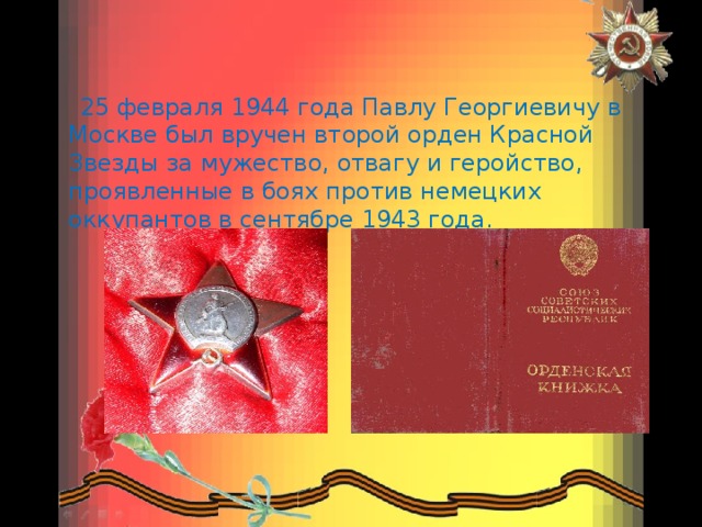  25 февраля 1944 года Павлу Георгиевичу в Москве был вручен второй орден Красной Звезды за мужество, отвагу и геройство, проявленные в боях против немецких оккупантов в сентябре 1943 года. 