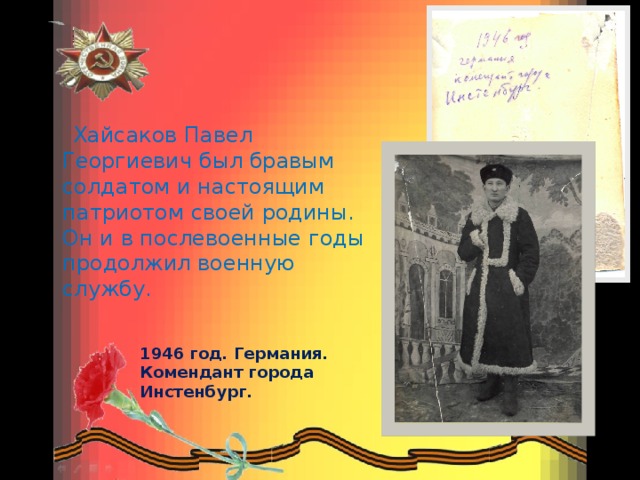 1946 год. Германия. Комендант города Инстенбург.      Хайсаков Павел Георгиевич был бравым солдатом и настоящим патриотом своей родины. Он и в послевоенные годы продолжил военную службу.   