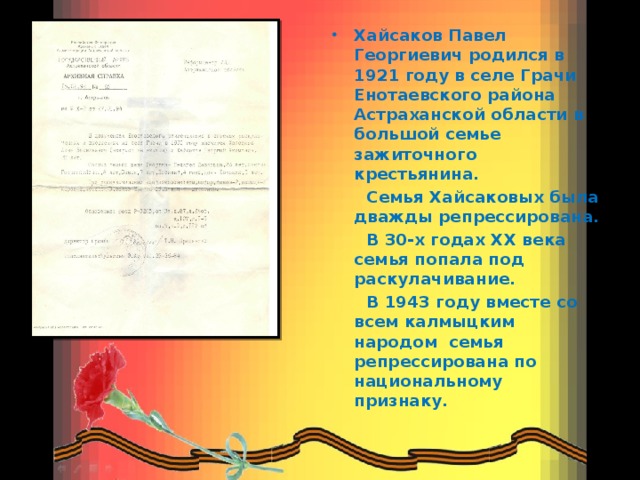 Хайсаков Павел Георгиевич родился в 1921 году в селе Грачи Енотаевского района Астраханской области в большой семье зажиточного крестьянина.  Семья Хайсаковых была дважды репрессирована.  В 30-х годах XX века семья попала под раскулачивание.  В 1943 году вместе со всем калмыцким народом семья репрессирована по национальному признаку.  