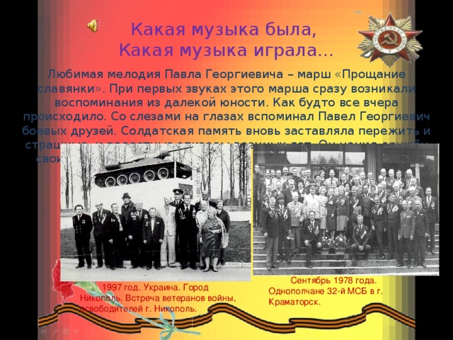 Сентябрь 1978 года. Однополчане 32-й МСБ в г. Краматорск. Какая музыка была,  Какая музыка играла…   Любимая мелодия Павла Георгиевича – марш «Прощание славянки». При первых звуках этого марша сразу возникали воспоминания из далекой юности. Как будто все вчера происходило. Со слезами на глазах вспоминал Павел Георгиевич боевых друзей. Солдатская память вновь заставляла пережить и страшные, и радостные эпизоды военных лет. Он ценил дружбу своих однополчан и до последних дней поддерживал с ними связь. 1997 год. Украина. Город Никополь. Встреча ветеранов войны, освободителей г. Никополь. 