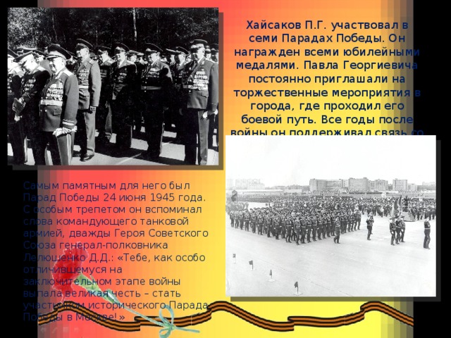 Хайсаков П.Г. участвовал в семи Парадах Победы. Он награжден всеми юбилейными медалями. Павла Георгиевича постоянно приглашали на торжественные мероприятия в города, где проходил его боевой путь. Все годы после войны он поддерживал связь со своей Кантемировской дивизией. Самым памятным для него был Парад Победы 24 июня 1945 года. С особым трепетом он вспоминал слова командующего танковой армией, дважды Героя Советского Союза генерал-полковника Лелюшенко Д.Д.: «Тебе, как особо отличившемуся на заключительном этапе войны выпала великая честь – стать участником исторического Парада Победы в Москве!» 