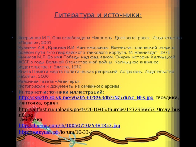 Литература и источники:        Аверьянов М.П. Они освобождали Никополь. Днепропетровск. Издательство «Пороги», 2001  Кузьмин А.В., Краснов И.И. Кантемировцы. Военно-исторический очерк о боевом пути 4-го гвардейского танкового корпуса. М. Воениздат. 1971  Кичиков М.Л. Во имя Победы над фашизмом. Очерки истории Калмыцкой АССР в годы Великой Отечественной войны. Калмыцкое книжное издательство, г.Элиста, 1970  Книга Памяти жертв политических репрессий. Астрахань. Издательство «Волга», 2000  Районная газета «Авангард».  Фотографии и документы из семейного архива. Интернет-источники иллюстраций: http://cs620530.vk.me/v620530289/3db2/Nz7du5e_NEs.jpg гвоздики, ленточка, орден http://altfast.ru/uploads/posts/2010-05/thumbs/1272966653_9may_buster-8.jpg ленточка http://djyimg.com/i6/1005072025481853.jpg http:// никуша.рф / forum/10-33-1  