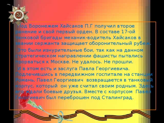  Под Воронежем Хайсаков П.Г получил второе ранение и свой первый орден. В составе 17-ой танковой бригады механик-водитель Хайсаков в звании сержанта защищает оборонительный рубеж.  Это были изнурительные бои, так как на данном стратегическом направлении фашисты пытались прорваться к Москве. Не удалось. Не прошли.  И в этом есть и заслуга Павла Георгиевича. Подлечившись в передвижном госпитале на станции Романь, Павел Георгиевич возвращается в танковый корпус, который он уже считал своим родным. Здесь его ждали боевые друзья. Вместе с корпусом Павел Георгиевич был переброшен под Сталинград.  