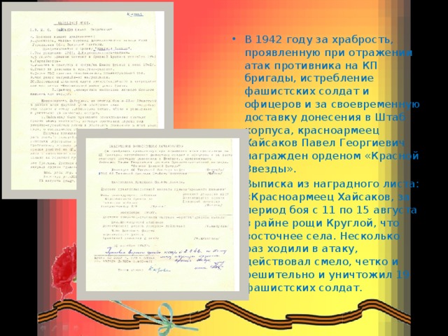 В 1942 году за храбрость, проявленную при отражении атак противника на КП бригады, истребление фашистских солдат и офицеров и за своевременную доставку донесения в Штаб корпуса, красноармеец Хайсаков Павел Георгиевич награжден орденом «Красной Звезды». Выписка из наградного листа: «Красноармеец Хайсаков, за период боя с 11 по 15 августа в райне рощи Круглой, что восточнее села. Несколько раз ходили в атаку, действовал смело, четко и решительно и уничтожил 19 фашистских солдат. 