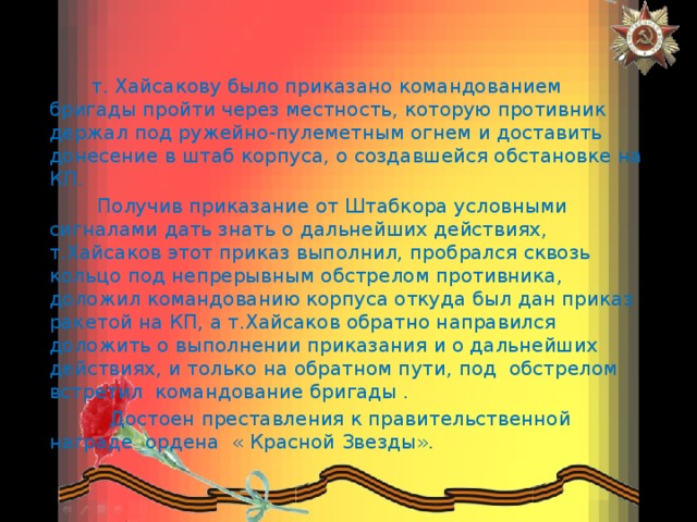  т. Хайсакову было приказано командованием бригады пройти через местность, которую противник держал под ружейно-пулеметным огнем и доставить донесение в штаб корпуса, о создавшейся обстановке на КП.  Получив приказание от Штабкора условными сигналами дать знать о дальнейших действиях, т.Хайсаков этот приказ выполнил, пробрался сквозь кольцо под непрерывным обстрелом противника, доложил командованию корпуса откуда был дан приказ ракетой на КП, а т.Хайсаков обратно направился доложить о выполнении приказания и о дальнейших действиях, и только на обратном пути, под обстрелом встретил командование бригады .  Достоен преставления к правительственной награде ордена « Красной Звезды». 