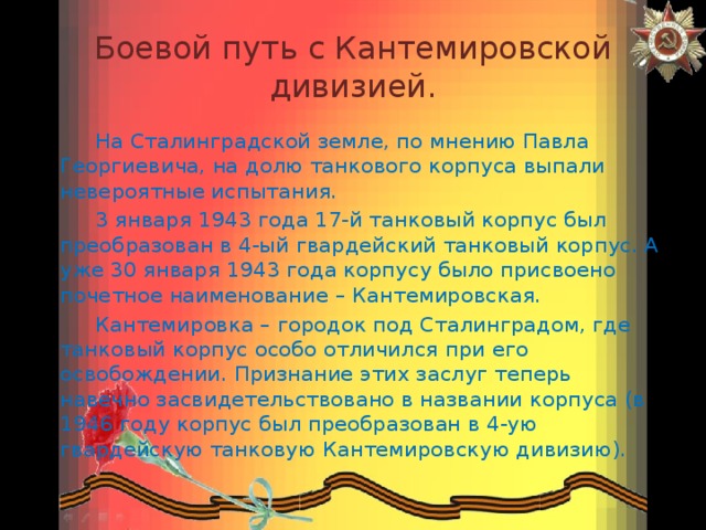 Боевой путь с Кантемировской дивизией.  На Сталинградской земле, по мнению Павла Георгиевича, на долю танкового корпуса выпали невероятные испытания.  3 января 1943 года 17-й танковый корпус был преобразован в 4-ый гвардейский танковый корпус. А уже 30 января 1943 года корпусу было присвоено почетное наименование – Кантемировская.  Кантемировка – городок под Сталинградом, где танковый корпус особо отличился при его освобождении. Признание этих заслуг теперь навечно засвидетельствовано в названии корпуса (в 1946 году корпус был преобразован в 4-ую гвардейскую танковую Кантемировскую дивизию). 