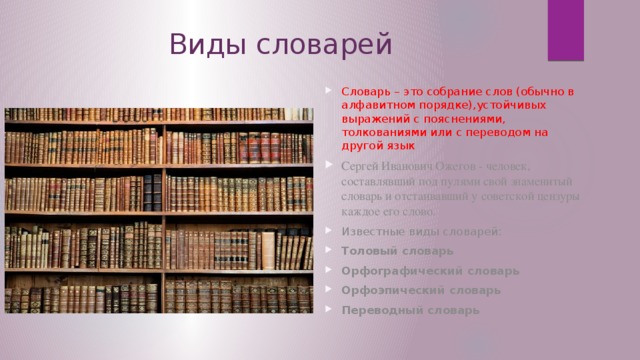 Виды словарей Словарь – это собрание слов (обычно в алфавитном порядке),устойчивых выражений с пояснениями, толкованиями или с переводом на другой язык Сергей Иванович Ожегов - человек, составлявший под пулями свой знаменитый словарь и отстаивавший у советской цензуры каждое его слово. Известные виды словарей: Толовый словарь Орфографический словарь Орфоэпический словарь Переводный словарь  