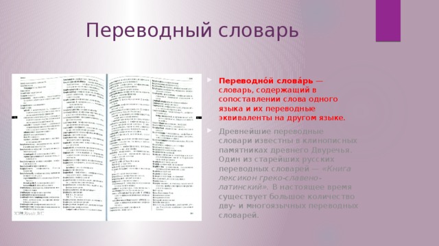 Переводный словарь Переводно́й слова́рь — словарь, содержащий в сопоставлении слова одного языка и их переводные эквиваленты на другом языке. Древнейшие переводные словари известны в клинописных памятниках древнего Двуречья. Один из старейших русских переводных словарей — «Книга лексикон греко-славено-латинский». В настоящее время существует большое количество дву- и многоязычных переводных словарей. 