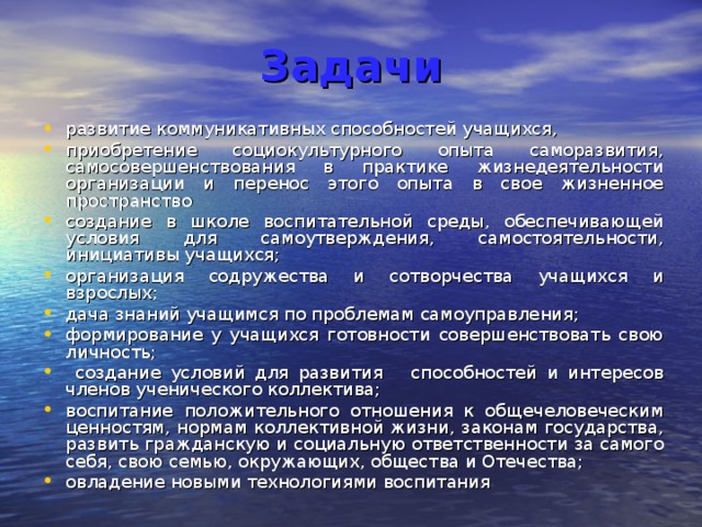  Задачи  развитие коммуникативных способностей учащихся, приобретение социокультурного опыта саморазвития, самосовершенствования в практике жизнедеятельности организации и перенос этого опыта в свое жизненное пространство создание в школе воспитательной среды, обеспечивающей условия для самоутверждения, самостоятельности, инициативы учащихся; организация содружества и сотворчества учащихся и взрослых; дача знаний учащимся по проблемам самоуправления; формирование у учащихся готовности совершенствовать свою личность;  создание условий для развития способностей и интересов членов ученического коллектива; воспитание положительного отношения к общечеловеческим ценностям, нормам коллективной жизни, законам государства, развить гражданскую и социальную ответственности за самого себя, свою семью, окружающих, общества и Отечества; овладение новыми технологиями воспитания  