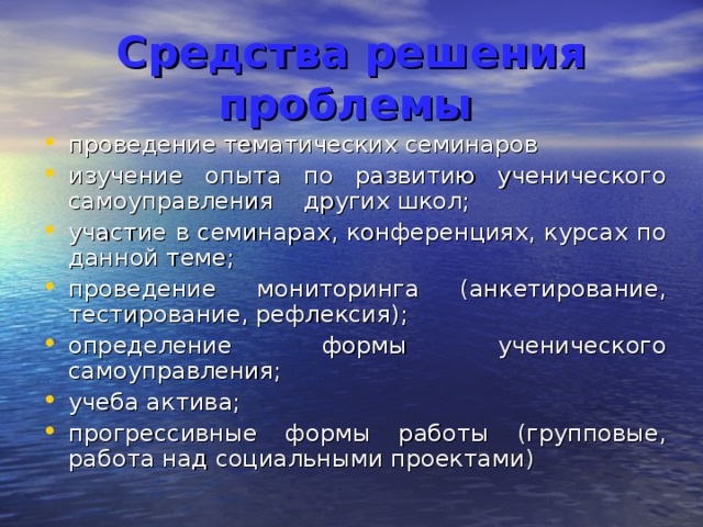Средства решения проблемы  проведение тематических семинаров изучение опыта по развитию ученического самоуправления других школ; участие в семинарах, конференциях, курсах по данной теме; проведение мониторинга (анкетирование, тестирование, рефлексия); определение формы ученического самоуправления; учеба актива; прогрессивные формы работы (групповые, работа над социальными проектами) 