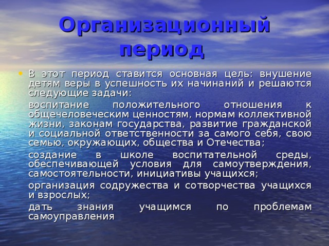 Организационный период  В этот период ставится основная цель: внушение детям веры в успешность их начинаний и решаются следующие задачи:  воспитание положительного отношения к общечеловеческим ценностям, нормам коллективной жизни, законам государства, развитие гражданской и социальной ответственности за самого себя, свою семью, окружающих, общества и Отечества;  создание в школе воспитательной среды, обеспечивающей условия для самоутверждения, самостоятельности, инициативы учащихся;  организация содружества и сотворчества учащихся и взрослых;  дать знания учащимся по проблемам самоуправления 