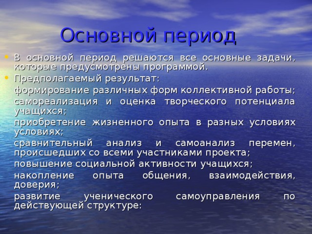 Основной период В основной период решаются все основные задачи, которые предусмотрены программой. Предполагаемый результат:  формирование различных форм коллективной работы;  самореализация и оценка творческого потенциала учащихся;  приобретение жизненного опыта в разных условиях условиях;  сравнительный анализ и самоанализ перемен, происшедших со всеми участниками проекта;  повышение социальной активности учащихся;  накопление опыта общения, взаимодействия, доверия;  развитие ученического самоуправления по действующей структуре: 