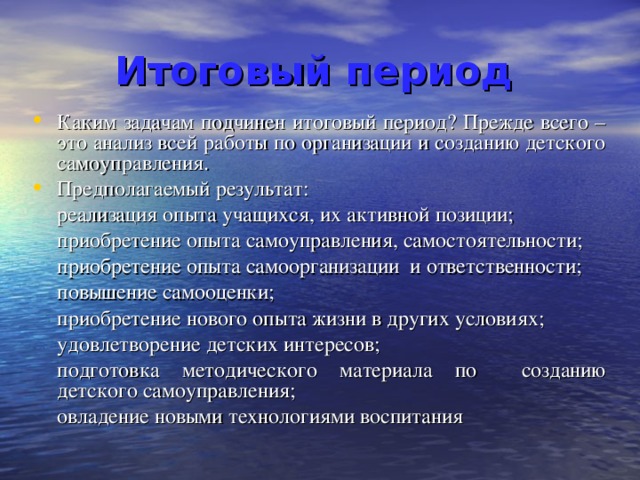 Итоговый период  Каким задачам подчинен итоговый период? Прежде всего – это анализ всей работы по организации и созданию детского самоуправления. Предполагаемый результат:  реализация опыта учащихся, их активной позиции;  приобретение опыта самоуправления, самостоятельности;  приобретение опыта самоорганизации и ответственности;  повышение самооценки;  приобретение нового опыта жизни в других условиях;  удовлетворение детских интересов;  подготовка методического материала по созданию детского самоуправления;  овладение новыми технологиями воспитания 