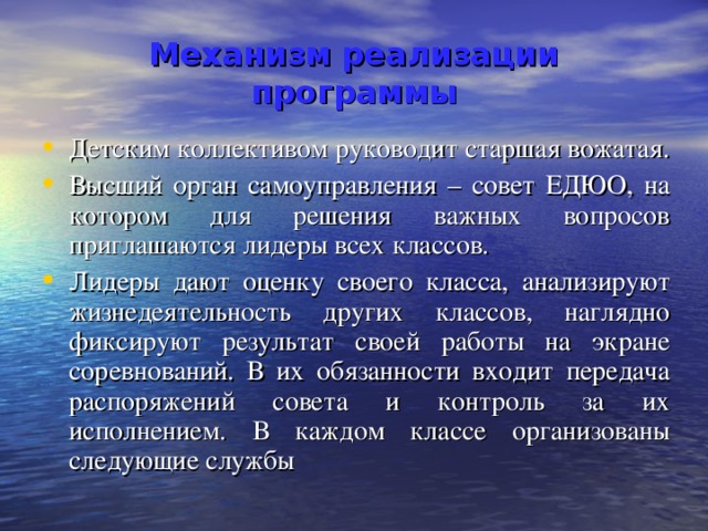  Механизм реализации программы   Детским коллективом руководит старшая вожатая. Высший орган самоуправления – совет ЕДЮО, на котором для решения важных вопросов приглашаются лидеры всех классов. Лидеры дают оценку своего класса, анализируют жизнедеятельность других классов, наглядно фиксируют результат своей работы на экране соревнований. В их обязанности входит передача распоряжений совета и контроль за их исполнением. В каждом классе организованы следующие службы 