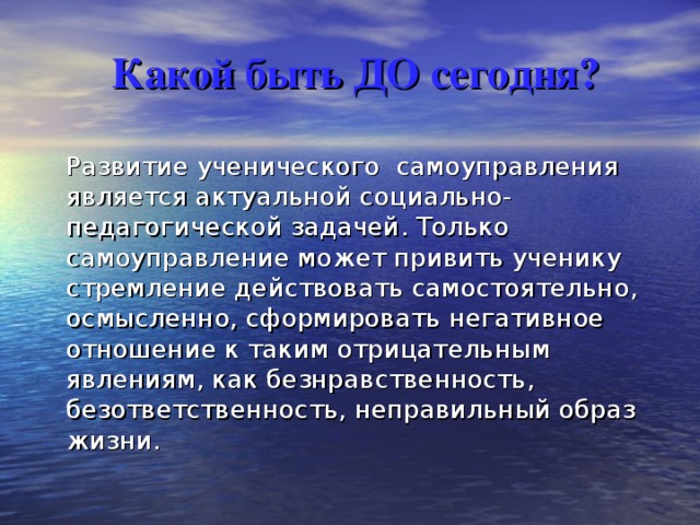 Какой быть ДО сегодня?  Развитие ученического  самоуправления является актуальной социально-педагогической задачей. Только самоуправление может привить ученику стремление действовать самостоятельно, осмысленно, сформировать негативное отношение к таким отрицательным явлениям, как безнравственность, безответственность, неправильный образ жизни. 