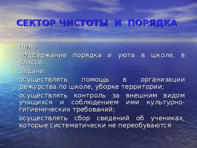 СЕКТОР ЧИСТОТЫ И ПОРЯДКА  Цель:  поддержание порядка и уюта в школе, в классе. Задачи:  осуществлять помощь в организации дежурства по школе, уборке территории;  осуществлять контроль за внешним видом учащихся и соблюдением ими культурно-гигиенических требований;  осуществлять сбор сведений об учениках, которые систематически не переобуваются 