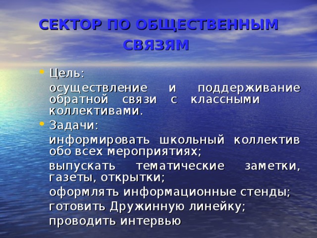 СЕКТОР ПО ОБЩЕСТВЕННЫМ СВЯЗЯМ  Цель:  осуществление и поддерживание обратной связи с классными коллективами. Задачи:  информировать школьный коллектив обо всех мероприятиях;  выпускать тематические заметки, газеты, открытки;  оформлять информационные стенды;  готовить Дружинную линейку;  проводить интервью 