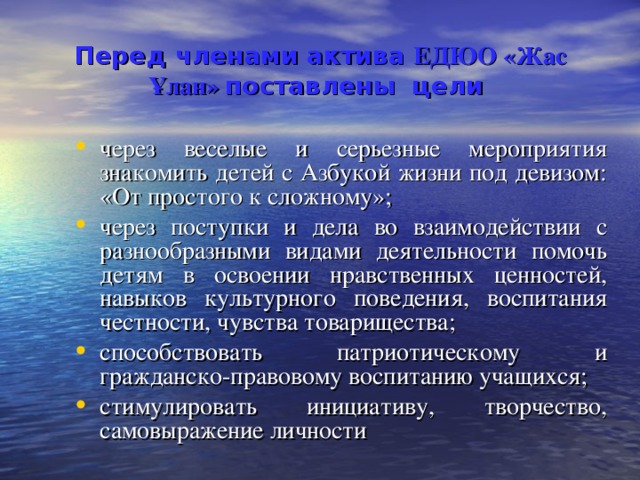 Перед членами актива ЕДЮО «Жас Ұлан»  поставлены цели  через веселые и серьезные мероприятия знакомить детей с Азбукой жизни под девизом: «От простого к сложному»; через поступки и дела во взаимодействии с разнообразными видами деятельности помочь детям в освоении нравственных ценностей, навыков культурного поведения, воспитания честности, чувства товарищества; способствовать патриотическому и гражданско-правовому воспитанию учащихся; стимулировать инициативу, творчество, самовыражение личности 