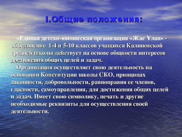 Общие положения:  «Единая детско-юношеская организация «Жас Ұлан» - объединение 1-4 и 5-10 классов учащихся Калиновской средней школы действует на основе общности интересов достижения общих целей и задач. Организация осуществляет свою деятельность на основании Конституции школы СКО, принципах законности, добровольности, равноправия ее членов, гласности, самоуправления, для достижения общих целей и задач. Имеет свою символику, печать и другие необходимые реквизиты для осуществления своей деятельности. 