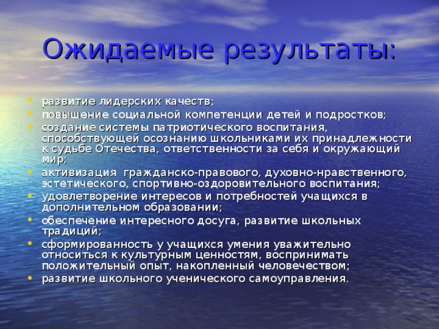 Ожидаемые результаты: развитие лидерских качеств; повышение социальной компетенции детей и подростков; создание системы патриотического воспитания, способствующей осознанию школьниками их принадлежности к судьбе Отечества, ответственности за себя и окружающий мир; активизация гражданско-правового, духовно-нравственного, эстетического, спортивно-оздоровительного воспитания; удовлетворение интересов и потребностей учащихся в дополнительном образовании; обеспечение интересного досуга, развитие школьных традиций; сформированность у учащихся умения уважительно относиться к культурным ценностям, воспринимать положительный опыт, накопленный человечеством; развитие школьного ученического самоуправления. 
