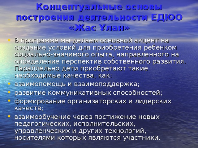  Концептуальные основы построения деятельности ЕДЮО  «Жас Ұлан»    В программе мы делаем основной акцент на создание условий для приобретения ребенком социально-значимого опыта, направленного на определение перспектив собственного развития. Параллельно дети приобретают такие необходимые качества, как: взаимопомощь и взаимоподдержка; развитие коммуникативных способностей; формирование организаторских и лидерских качеств; взаимообучение через постижение новых педагогических, исполнительских, управленческих и других технологий, носителями которых являются участники. 
