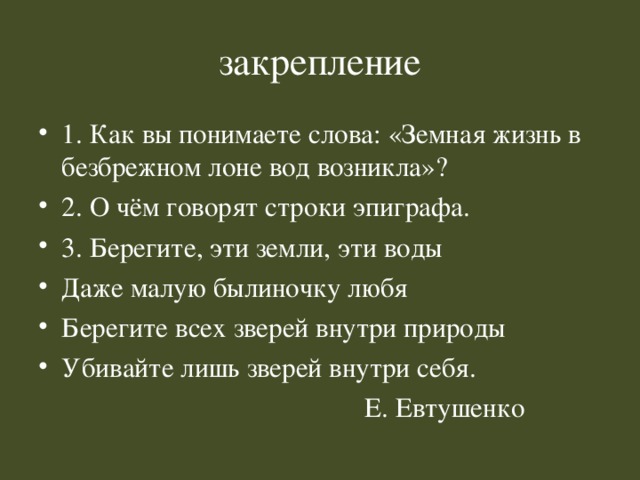 закрепление 1. Как вы понимаете слова: «Земная жизнь в безбрежном лоне вод возникла»? 2. О чём говорят строки эпиграфа. 3. Берегите, эти земли, эти воды Даже малую былиночку любя Берегите всех зверей внутри природы Убивайте лишь зверей внутри себя.  Е. Евтушенко 