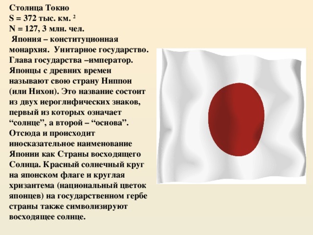 Столица Токио S = 372 тыс. км. 2 N = 127, 3 млн. чел.  Япония – конституционная монархия. Унитарное государство. Глава государства –император. Японцы с древних времен называют свою страну Ниппон (или Нихон). Это название состоит из двух иероглифических знаков, первый из которых означает “солнце”, а второй – “основа”. Отсюда и происходит иносказательное наименование Японии как Страны восходящего Солнца. Красный солнечный круг на японском флаге и круглая хризантема (национальный цветок японцев) на государственном гербе страны также символизируют восходящее солнце. 