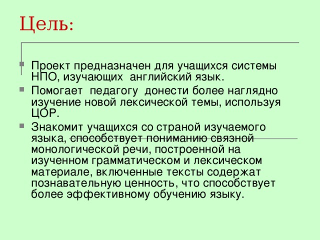 Цель: Проект предназначен для учащихся системы НПО, изучающих английский язык. Помогает педагогу донести более наглядно изучение новой лексической темы, используя ЦОР. Знакомит учащихся со страной изучаемого языка, способствует пониманию связной монологической речи, построенной на изученном грамматическом и лексическом материале, включенные тексты содержат познавательную ценность, что способствует более эффективному обучению языку.  