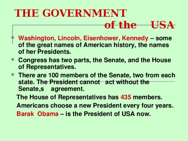  THE GOVERNMENT  of the US А Washington, Lincoln, Eisenhower, Kennedy – some of the great names of American history, the names of her Presidents. Congress has two parts, the Senate, and the House of Representatives. There are 100 members of the Senate, two from each state. The President cannot act without the Senate,s agreement.  The House of Representatives has 435 members.  Americans choose a new President every four years.  Barak О bama – is the President of USA now. 