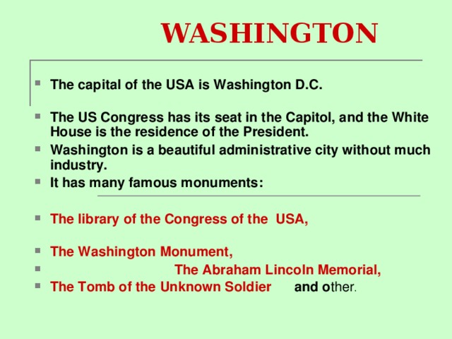  WASHINGTON The capital of the USA is Washington D.C.   The US Congress has its seat in the Capitol, and the White House is the residence of the President. Washington is a beautiful administrative city without much industry. It has many famous monuments :  The library of the Congress of the USA, The Washington Monument,  The Abraham Lincoln Memorial, The Tomb of the Unknown Soldier and o ther . 