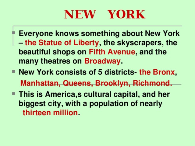    NEW YORK Everyone knows something about New York – the Statue of Liberty , the skyscrapers, the beautiful shops on Fifth Avenue , and the many theatres on Broadway . New York consists of 5 districts- the Bronx ,  Manhattan, Queens, Brooklyn, Richmond. This is America , s cultural capital, and her biggest city, with a population of nearly thirteen million .  