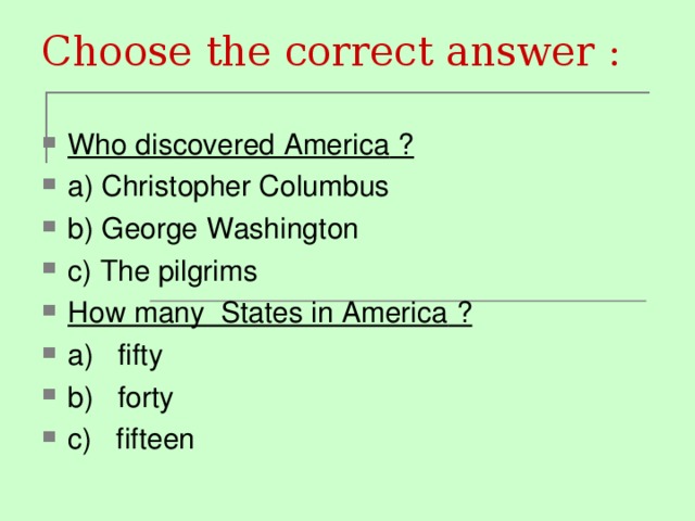 Choose the correct answer : Who discovered America ? a) Christopher Columbus b) George Washington c) The pilgrims How many States in America ? a) fifty b) forty c) fifteen 