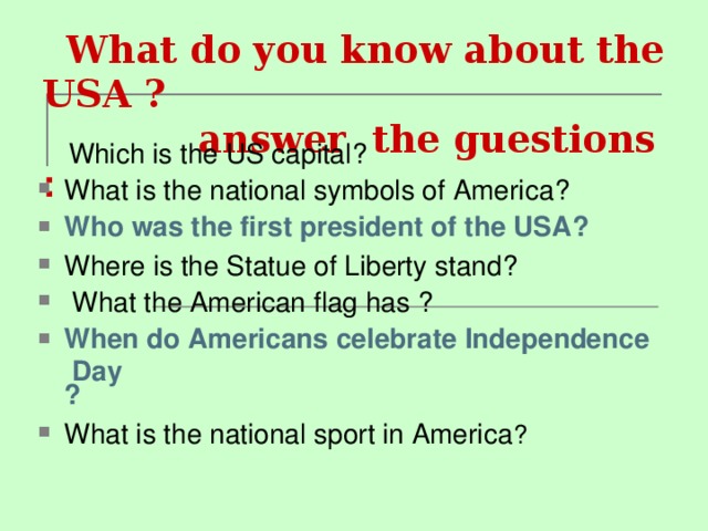  What do you know about the USA ?  answer the guestions :      Which is the US capital ? What is the national symbols of America ? Who was the first president of the USA ? Where is the Statue of Liberty stand ?  What the American flag has ? When do Americans celebrate Independence Day ? What is the national sport in America ? 