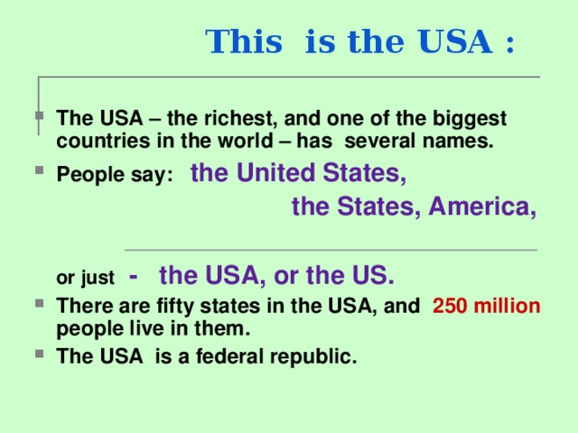  This is the USA : The USA – the richest, and one of the biggest countries in the world – has several names. People say :  the United States,    the States, America,   or just  - the USA, or the US. There are fifty states in the USA, and 250 million people live in them. The USA is a federal republic. 