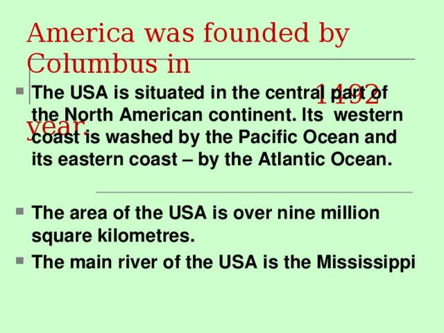 America was founded by Columbus in  1492 year. The USA is situated in the central part of the North American continent. Its western coast is washed by the Pacific Ocean and its eastern coast – by the Atlantic Ocean.  The area of the USA is over nine million square kilometres. The main river of the USA is the Mississippi 