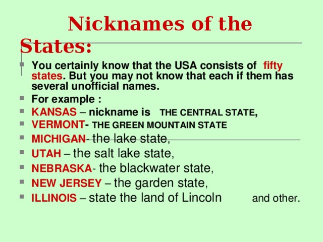  Nicknames of the States : You certainly know that the USA consists of fifty states . But you may not know that each if them has several unofficial names. For example : KANSAS – nickname is   THE CENTRAL STATE , VERMONT - THE GREEN MOUNTAIN STATE MICHIGAN - the lake state , UTAH – the salt lake state , NEBRASKA - the blackwater state , NEW JERSEY – the garden state , ILLINOIS – state the land of Lincoln and other. 