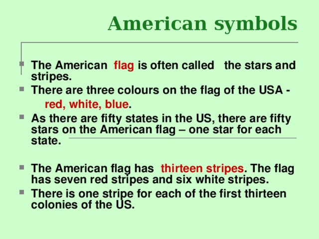  American symbols The American flag is often called the stars and stripes. There are three colours on the flag of the USA -  red, white, blue . As there are fifty states in the US, there are fifty stars on the American flag – one star for each state.  The American flag has  thirteen stripes .  The flag has seven red stripes and six white stripes. There is one stripe for each of the first thirteen colonies of the US. 